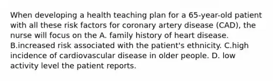 When developing a health teaching plan for a 65-year-old patient with all these risk factors for coronary artery disease (CAD), the nurse will focus on the A. family history of heart disease. B.increased risk associated with the patient's ethnicity. C.high incidence of cardiovascular disease in older people. D. low activity level the patient reports.