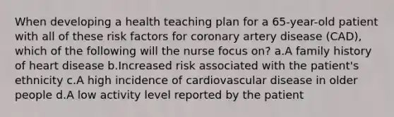 When developing a health teaching plan for a 65-year-old patient with all of these risk factors for coronary artery disease (CAD), which of the following will the nurse focus on? a.A family history of heart disease b.Increased risk associated with the patient's ethnicity c.A high incidence of cardiovascular disease in older people d.A low activity level reported by the patient