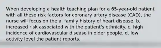 When developing a health teaching plan for a 65-year-old patient with all these risk factors for coronary artery disease (CAD), the nurse will focus on the a. family history of heart disease. b. increased risk associated with the patient's ethnicity. c. high incidence of cardiovascular disease in older people. d. low activity level the patient reports.