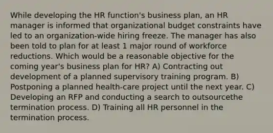 While developing the HR function's business plan, an HR manager is informed that organizational budget constraints have led to an organization-wide hiring freeze. The manager has also been told to plan for at least 1 major round of workforce reductions. Which would be a reasonable objective for the coming year's business plan for HR? A) Contracting out development of a planned supervisory training program. B) Postponing a planned health-care project until the next year. C) Developing an RFP and conducting a search to outsourcethe termination process. D) Training all HR personnel in the termination process.