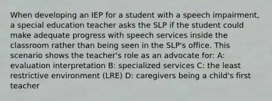 When developing an IEP for a student with a speech impairment, a special education teacher asks the SLP if the student could make adequate progress with speech services inside the classroom rather than being seen in the SLP's office. This scenario shows the teacher's role as an advocate for: A: evaluation interpretation B: specialized services C: the least restrictive environment (LRE) D: caregivers being a child's first teacher