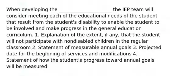 When developing the ______________________ the IEP team will consider meeting each of the educational needs of the student that result from the student's disability to enable the student to be involved and make progress in the general education curriculum. 1. Explanation of the extent, if any, that the student will not participate with nondisabled children in the regular classroom 2. Statement of measurable annual goals 3. Projected date for the beginning of services and modifications 4. Statement of how the student's progress toward annual goals will be measured