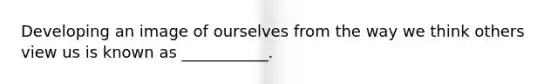 Developing an image of ourselves from the way we think others view us is known as ___________.