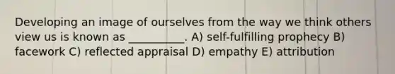 Developing an image of ourselves from the way we think others view us is known as __________. A) self-fulfilling prophecy B) facework C) reflected appraisal D) empathy E) attribution