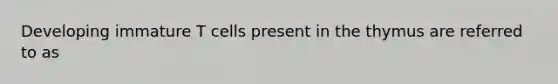 Developing immature T cells present in the thymus are referred to as