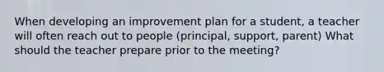 When developing an improvement plan for a student, a teacher will often reach out to people (principal, support, parent) What should the teacher prepare prior to the meeting?