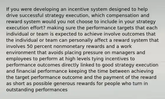 If you were developing an incentive system designed to help drive successful strategy execution, which compensation and reward system would you not choose to include in your strategy execution effort? making sure the performance targets that each individual or team is expected to achieve involve outcomes that the individual or team can personally affect a reward system that involves 50 percent nonmonetary rewards and a work environment that avoids placing pressure on managers and employees to perform at high levels tying incentives to performance outcomes directly linked to good strategy execution and financial performance keeping the time between achieving the target performance outcome and the payment of the reward as short as possible generous rewards for people who turn in outstanding performances