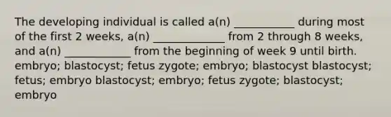 The developing individual is called a(n) ___________ during most of the first 2 weeks, a(n) _____________ from 2 through 8 weeks, and a(n) ____________ from the beginning of week 9 until birth. embryo; blastocyst; fetus zygote; embryo; blastocyst blastocyst; fetus; embryo blastocyst; embryo; fetus zygote; blastocyst; embryo