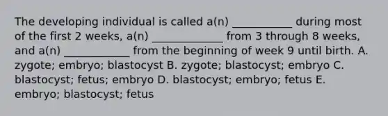 The developing individual is called a(n) ___________ during most of the first 2 weeks, a(n) _____________ from 3 through 8 weeks, and a(n) ____________ from the beginning of week 9 until birth. A. zygote; embryo; blastocyst B. zygote; blastocyst; embryo C. blastocyst; fetus; embryo D. blastocyst; embryo; fetus E. embryo; blastocyst; fetus