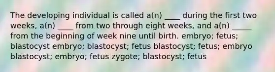 The developing individual is called a(n) ____ during the first two weeks, a(n) ____ from two through eight weeks, and a(n) _____ from the beginning of week nine until birth. embryo; fetus; blastocyst embryo; blastocyst; fetus blastocyst; fetus; embryo blastocyst; embryo; fetus zygote; blastocyst; fetus