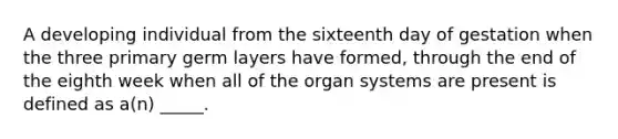 A developing individual from the sixteenth day of gestation when the three primary germ layers have formed, through the end of the eighth week when all of the organ systems are present is defined as a(n) _____.