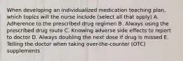 When developing an individualized medication teaching plan, which topics will the nurse include (select all that apply) A. Adherence to the prescribed drug regimen B. Always using the prescribed drug route C. Knowing adverse side effects to report to doctor D. Always doubling the next dose if drug is missed E. Telling the doctor when taking over-the-counter (OTC) supplements