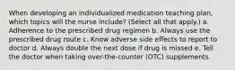 When developing an individualized medication teaching plan, which topics will the nurse include? (Select all that apply.) a. Adherence to the prescribed drug regimen b. Always use the prescribed drug route c. Know adverse side effects to report to doctor d. Always double the next dose if drug is missed e. Tell the doctor when taking over-the-counter (OTC) supplements