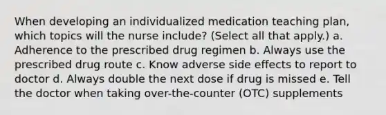 When developing an individualized medication teaching plan, which topics will the nurse include? (Select all that apply.) a. Adherence to the prescribed drug regimen b. Always use the prescribed drug route c. Know adverse side effects to report to doctor d. Always double the next dose if drug is missed e. Tell the doctor when taking over-the-counter (OTC) supplements