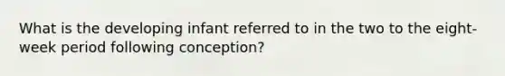 What is the developing infant referred to in the two to the eight-week period following conception?