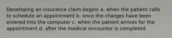 Developing an insurance claim begins a. when the patient calls to schedule an appointment b. once the charges have been entered into the computer c. when the patient arrives for the appointment d. after the medical encounter is completed