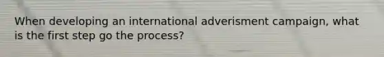 When developing an international adverisment campaign, what is the first step go the process?