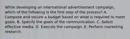 While developing an international advertisement campaign, which of the following is the first step of the process? A. Compose and secure a budget based on what is required to meet goals. B. Specify the goals of the communication. C. Select effective media. D. Execute the campaign. E. Perform marketing research.