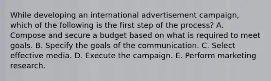 While developing an international advertisement campaign, which of the following is the first step of the process? A. Compose and secure a budget based on what is required to meet goals. B. Specify the goals of the communication. C. Select effective media. D. Execute the campaign. E. Perform marketing research.