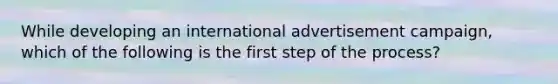 While developing an international advertisement campaign, which of the following is the first step of the process?