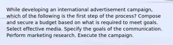 While developing an international advertisement campaign, which of the following is the first step of the process? Compose and secure a budget based on what is required to meet goals. Select effective media. Specify the goals of the communication. Perform marketing research. Execute the campaign.