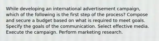 While developing an international advertisement campaign, which of the following is the first step of the process? Compose and secure a budget based on what is required to meet goals. Specify the goals of the communication. Select effective media. Execute the campaign. Perform marketing research.