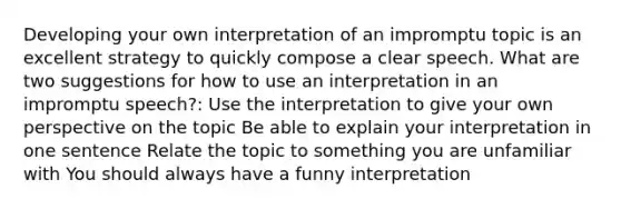 Developing your own interpretation of an impromptu topic is an excellent strategy to quickly compose a clear speech. What are two suggestions for how to use an interpretation in an impromptu speech?: Use the interpretation to give your own perspective on the topic Be able to explain your interpretation in one sentence Relate the topic to something you are unfamiliar with You should always have a funny interpretation