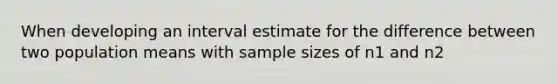 When developing an interval estimate for the difference between two population means with sample sizes of n1 and n2