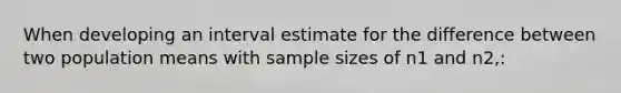 When developing an interval estimate for the difference between two population means with sample sizes of n1 and n2,: