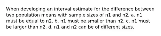 When developing an interval estimate for the difference between two population means with sample sizes of n1 and n2, a. n1 must be equal to n2. b. n1 must be smaller than n2. c. n1 must be larger than n2. d. n1 and n2 can be of different sizes.