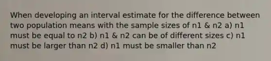 When developing an interval estimate for the difference between two population means with the sample sizes of n1 & n2 a) n1 must be equal to n2 b) n1 & n2 can be of different sizes c) n1 must be larger than n2 d) n1 must be smaller than n2