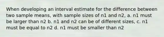 When developing an interval estimate for the difference between two sample means, with sample sizes of n1 and n2, a. n1 must be larger than n2 b. n1 and n2 can be of different sizes, c. n1 must be equal to n2 d. n1 must be smaller than n2