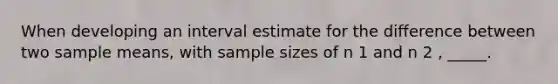 When developing an interval estimate for the difference between two sample means, with sample sizes of n 1 and n 2 , _____.