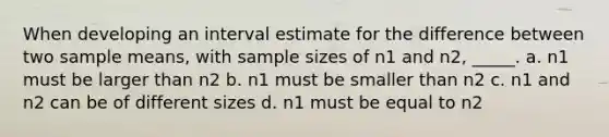 When developing an interval estimate for the difference between two sample means, with sample sizes of n1 and n2, _____. a. n1 must be larger than n2 b. n1 must be smaller than n2 c. n1 and n2 can be of different sizes d. n1 must be equal to n2