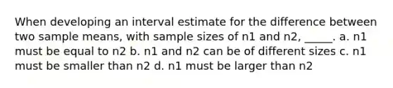 When developing an interval estimate for the difference between two sample means, with sample sizes of n1 and n2, _____. a. n1 must be equal to n2 b. n1 and n2 can be of different sizes c. n1 must be smaller than n2 d. n1 must be larger than n2