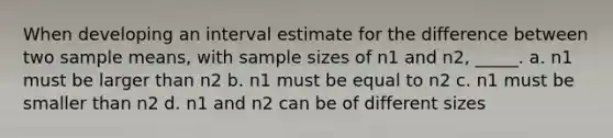 When developing an interval estimate for the difference between two sample means, with sample sizes of n1 and n2, _____. a. n1 must be larger than n2 b. n1 must be equal to n2 c. n1 must be smaller than n2 d. n1 and n2 can be of different sizes