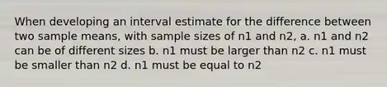 When developing an interval estimate for the difference between two sample means, with sample sizes of n1 and n2, a. n1 and n2 can be of different sizes b. n1 must be larger than n2 c. n1 must be smaller than n2 d. n1 must be equal to n2