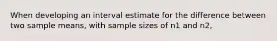 When developing an interval estimate for the difference between two sample means, with sample sizes of n1 and n2,