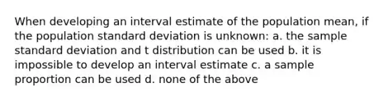 When developing an interval estimate of the population mean, if the population standard deviation is unknown: a. the sample standard deviation and t distribution can be used b. it is impossible to develop an interval estimate c. a sample proportion can be used d. none of the above