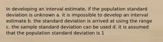 In developing an interval estimate, if the population standard deviation is unknown a. it is impossible to develop an interval estimate b. the standard deviation is arrived at using the range c. the sample standard deviation can be used d. it is assumed that the population standard deviation is 1