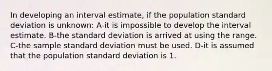 In developing an interval estimate, if the population standard deviation is unknown: A-it is impossible to develop the interval estimate. B-the standard deviation is arrived at using the range. C-the sample standard deviation must be used. D-it is assumed that the population standard deviation is 1.