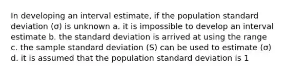 In developing an interval estimate, if the population <a href='https://www.questionai.com/knowledge/kqGUr1Cldy-standard-deviation' class='anchor-knowledge'>standard deviation</a> (σ) is unknown a. it is impossible to develop an interval estimate b. the standard deviation is arrived at using the range c. the sample standard deviation (S) can be used to estimate (σ) d. it is assumed that the population standard deviation is 1