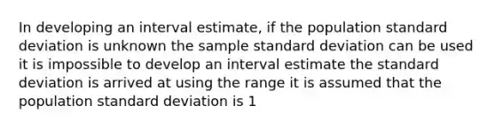 In developing an interval estimate, if the population <a href='https://www.questionai.com/knowledge/kqGUr1Cldy-standard-deviation' class='anchor-knowledge'>standard deviation</a> is unknown the sample standard deviation can be used it is impossible to develop an interval estimate the standard deviation is arrived at using the range it is assumed that the population standard deviation is 1