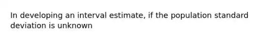 In developing an interval estimate, if the population standard deviation is unknown