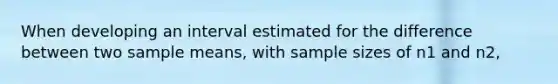 When developing an interval estimated for the difference between two sample means, with sample sizes of n1 and n2,