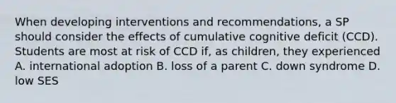 When developing interventions and recommendations, a SP should consider the effects of cumulative cognitive deficit (CCD). Students are most at risk of CCD if, as children, they experienced A. international adoption B. loss of a parent C. down syndrome D. low SES