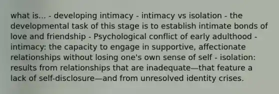 what is... - developing intimacy - intimacy vs isolation - the developmental task of this stage is to establish intimate bonds of love and friendship - Psychological conflict of early adulthood - intimacy: the capacity to engage in supportive, affectionate relationships without losing one's own sense of self - isolation: results from relationships that are inadequate—that feature a lack of self-disclosure—and from unresolved identity crises.