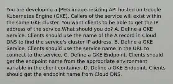 You are developing a JPEG image-resizing API hosted on Google Kubernetes Engine (GKE). Callers of the service will exist within the same GKE cluster. You want clients to be able to get the IP address of the service.What should you do? A. Define a GKE Service. Clients should use the name of the A record in Cloud DNS to find the service's cluster IP address. B. Define a GKE Service. Clients should use the service name in the URL to connect to the service. C. Define a GKE Endpoint. Clients should get the endpoint name from the appropriate environment variable in the client container. D. Define a GKE Endpoint. Clients should get the endpoint name from Cloud DNS.