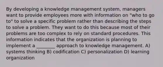 By developing a knowledge management system, managers want to provide employees more with information on "who to go to" to solve a specific problem rather than describing the steps to solve a problem. They want to do this because most of their problems are too complex to rely on standard procedures. This information indicates that the organization is planning to implement a ________ approach to knowledge management. A) systems thinking B) codification C) personalization D) learning organization