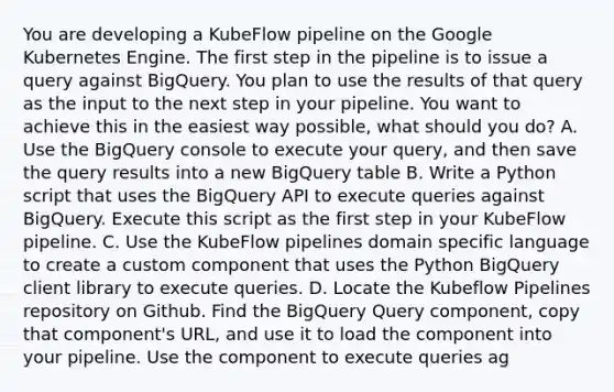 You are developing a KubeFlow pipeline on the Google Kubernetes Engine. The first step in the pipeline is to issue a query against BigQuery. You plan to use the results of that query as the input to the next step in your pipeline. You want to achieve this in the easiest way possible, what should you do? A. Use the BigQuery console to execute your query, and then save the query results into a new BigQuery table B. Write a Python script that uses the BigQuery API to execute queries against BigQuery. Execute this script as the first step in your KubeFlow pipeline. C. Use the KubeFlow pipelines domain specific language to create a custom component that uses the Python BigQuery client library to execute queries. D. Locate the Kubeflow Pipelines repository on Github. Find the BigQuery Query component, copy that component's URL, and use it to load the component into your pipeline. Use the component to execute queries ag